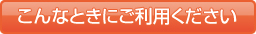 こんなときにご利用ください